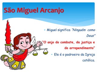 São Miguel Arcanjo
 Miguel significa “Ninguém como
Deus”
“O anjo do combate, da justiça e
do arrependimento”
• Ele é o padroeiro da Igreja
católica.
 
