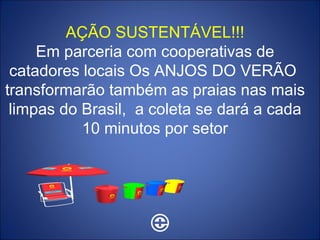 AÇÃO SUSTENTÁVEL!!! Em parceria com cooperativas de catadores locais Os ANJOS DO VERÃO  transformarão também as praias nas mais limpas do Brasil,  a coleta se dará a cada 10 minutos por setor 