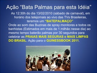 Aç ão “Bata Palmas para esta Idéia” As 12:30h do dia 13/02/2010 (sábado de carnaval), em horário dos telejornais ao vivo das TVs Brasileiras, teremos um  “BATEPALMAÇO”  Onde ao som das Buzinas de spray monitores e todos os banhistas (Estimados em mais de 1 milhão nesse dia) ao mesmo tempo baterão palmas por 30 segundos para celebrar as  PRAIAS MAIS SEGURAS e MAIS LIMPAS DO BRASIL . Ação para o  GUINESSBOOK 2011 . 