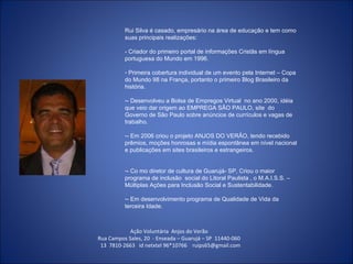 Ação Voluntária  Anjos do Verão  Rua Campos Sales, 20  - Enseada – Guarujá – SP  11440-060  13  7810-2663  id netxtel 96*10766  [email_address] Rui Silva é casado, empresário na área de educação e tem como suas principais realizações: - Criador do primeiro portal de informações Cristãs em língua portuguesa do Mundo em 1996. Primeira cobertura individual de um evento pela Internet – Copa do Mundo 98 na França, portanto o primeiro Blog Brasileiro da  história. - Desenvolveu a Bolsa de Empregos Virtual  no ano 2000, idéia que veio dar origem ao EMPREGA SÃO PAULO, site  do Governo de São Paulo sobre anúncios de currículos e vagas de trabalho. - Em 2006 criou o projeto ANJOS DO VERÃO, tendo recebido prêmios, moções honrosas e mídia espontânea em nível nacional e publicações em sites brasileiros e estrangeiros. - Co mo diretor de cultura de Guarujá- SP, Criou o maior programa de inclusão  social do Litoral Paulista , o M.A.I.S.S. – Múltiplas Ações para Inclusão Social e Sustentabilidade. - Em desenvolvimento programa de Qualidade de Vida da terceira Idade. 
