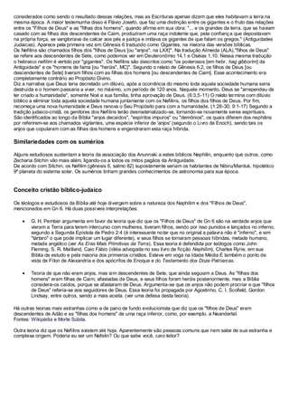considerados como sendo o resultado dessas relações, mas as Escrituras apenas dizem que eles habitavam a terra na
mesma época. A maior testemunha disso é Flávio Josefo, que faz uma distinção entre os gigantes e o fruto das relações
entre os "Filhos de Deus" e as "filhas dos homens", quando afirma em sua obra: "... e os grandes da terra, que se haviam
casado com as filhas dos descendentes de Caim, produziram uma raça indolente que, pela confianç a que depositavam
na própria força, se vangloriava de calcar aos pés a justiça e imitava os gigantes de que falam os gregos." (Antiguidades
Judaicas). Aparece pela primeira vez em Gênesis 6 traduzido como Gigantes, na maioria das versões bíblicas.
Os Nefilins são chamados filhos dos "filhos de Deus [ou "anjos", na LXX]". Na tradução Almeida (ALA),"filhos de Deus"
se refere aos descendentes de Sete, como podemos ver em Deuteronômio 14,1 e Oséias 1,10. Nessa mesma tradução
o hebraico nefilím é vertido por "gigantes". Os Nefilins são descritos como "os poderosos [em hebr. hag gibborím] da
Antiguidade" e os "homens de fama [ou "heróis", MC]". Segundo o relato de Gênesis 6,2, os filhos de Deus [ou
descendentes de Sete] tiveram filhos com as filhas dos homens [ou descendentes de Caim]. Esse acontecimento era
completamente contrário ao Propósito Divino.
Diz a narrativa que Deus teria decretado um dilúvio, após a ocorrência do mesmo toda aquela sociedade humana seria
destruída e o homem passaria a viver, no máximo, um período de 120 anos. Naquele momento, Deus se "arrependeu de
ter criado a humanidade", somente Noé e sua família, tinha aprovação de Deus. (6:3,5-11) O relato termina com dilúvio
bíblico a eliminar toda aquela sociedade humana juntamente com os Nefilins, os filhos dos filhos de Deus. Por fim,
recomeça uma nova humanidade e Deus renova o Seu Propósito para com a humanidade. (1:28-30; 9:1-17) Segundo a
tradição judaico-cristã, os genitores dos Nefilins terão desmaterializado-se, tornando-se novamente seres espirituais.
São identificados ao longo da Bíblia "anjos decaídos", "espíritos impuros" ou "demônios", os quais diferem dos nephilins
por referirem-se aos chamados vigilantes, uma espécie inferior de 'anjos' (segundo o Livro de Enoch), sendo tais os
anjos que copularam com as filhas dos homens e engendraram esta raça híbrida.

Similariedades com os sumérios
Alguns estudiosos sustentam a teoria da associação dos Anunnaki a estes bíblicos Nephilin, enquanto que outros, como
Zecharia Sitchin vão mais além, ligando-os a todos os mitos pagãos da Antiguidade.
De acordo com Sitchin, os Nefilim (gênesis 6, salmo 82) supostamente seriam os habitantes de Nibiru/Marduk, hipotético
9º planeta do sistema solar. Os sumérios tinham grandes conhecimentos de astronomia para sua época.

Conceito cristão bíblico-judaico
Os téologos e estudiosos da Bíblia até hoje divergem sobre a natureza dos Nephilim e dos "Filhos de Deus",
mencionados em Gn 6. Há duas possíveis interpretações:
G. H. Pember argumenta em favor da teoria que diz que os "Filhos de Deus" de Gn 6 são na verdade anjos que
vieram a Terra para terem intercurso com mulheres, tiveram filhos, sendo por isso punidos e lançados no inferno,
segundo a Segunda Epístola de Pedro 2:4 (é interessante notar que no original a palavra não é "inferno", e sim
"tártaro" o que pode implicar um lugar diferente), e seus filhos se tornaram pessoas híbridas, metade humano,
metade angélico (ver As Eras Mais Primitivas da Terra). Essa teoria é defendida por teólogos como John
Fleming, S. R. Maitland, Caio Fábio (idéia advogada no seu livro de ficção Nephilim), Charles Ryrie, em sua
Bíblia de estudo e pela maioria dos primeiros cristãos. Esteve em voga na Idade Média É também o ponto de
vista de Fílon de Alexandria e dos apócrifos de Enoque e do Testamento dos Doze Patriarcas.
Teoria de que não eram anjos, mas sim descendentes de Sete, que ainda seguiam a Deus. As "filhas dos
homens" eram filhas de Caim, afastadas de Deus, e seus filhos foram heróis posteriormente, mas a Bíblia
considera-os caídos, porque se afastaram de Deus. Argumenta-se que os anjos não podem procriar e que "filhos
de Deus" referia-se aos seguidores de Deus. Essa teoria foi propagada por Agostinho, C. I. Scofield, Gordon
Lindsay, entre outros, sendo a mais aceita. (ver uma defesa desta teoria).
Há outras teorias mais estranhas como a de pano de fundo evolucionista que diz que os "filhos de Deus" eram
descendentes de Adão e as "filhas dos homens" de uma raça inferior, como, por exemplo, a Neandertal.
Fontes: Wikipédia e Morte Súbita.
Outra teoria diz que os Nefilins existem até hoje. Aparentemente são pessoas comuns que nem sabe de sua estranha e
complexa origem. Poderia eu ser um Nefelin? Ou que sabe você, caro leitor?

 