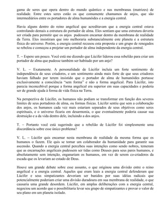 gama de seres que opera dentro do mundo quântico e nas membranas (matrizes) de
realidade. Entre estes seres estão os que comumente chamamos de anjos, que são
intermediários entre os portadores de alma humanóides e a energia central.

Havia alguns dentro do reino angelical que acreditavam que a energia central estava
controlando demais a estrutura do portador de alma. Eles sentiam que uma estrutura deveria
ser criada para permitir que os anjos pudessem encarnar dentro da membrana de realidade
da Terra. Eles insistiram que isto melhoraria substancialmente este planeta e a estrutura
física do universo. Porém, a energia central recusou esta proposta e um grupo de renegados
se rebelou e começou a projetar um portador de alma independente da energia central.

T. − Espere um pouco. Você está me dizendo que Lúcifer liderou essa rebelião para criar um
portador de alma que pudesse também ser habitado por um anjo?

V. L. − Exatamente. A personalidade de Lúcifer incluía um forte sentimento de
independência de seus criadores, e um sentimento ainda mais forte de que seus criadores
haviam falhado por terem insistido que o portador de alma de humanóides portasse
exclusivamente a consciência “sem forma” e não a forma angelical. Para Lúcifer, isto
parecia inconcebível porque a forma angelical era superior em suas capacidades e poderia
ser de grande ajuda à forma de vida física na Terra.

Na perspectiva de Lúcifer, os humanos não podiam se transformar em função dos severos
limites de seus portadores de alma, ou formas físicas. Lúcifer sentiu que sem a colaboração
dos anjos, os humanos cada vez mais estariam separados de seus objetivos como seres
espirituais, e o universo ficaria em desarmonia, o que eventualmente poderia causar sua
destruição e a da vida dentro dele, incluindo a dos anjos.

T. − Portanto você está sugerindo que a rebelião de Lúcifer foi simplesmente uma
discordância sobre esse único problema?

V. L. − Lúcifer quis encarnar nesta membrana de realidade da mesma forma que os
humanos o fazem. Ele quis se tornar um colaborador da humanidade para garantir sua
ascensão. Quando a energia central percebeu suas intenções como sendo nobres, temeram
que as encarnações angelicais pudessem ser tidas como Deuses para seus pares humanos, e
absolutamente sem intenção, enganariam os humanos, em vez de serem co-criadores da
escada que os levariam ao estado de Deus.

Houve um grande debate sobre esse assunto, o que originou uma divisão entre o reino
angelical e a energia central. Aqueles que eram leais a energia central defenderam que
Lúcifer e seus simpatizantes deveriam ser banidos por suas idéias radicais que
potencialmente poderiam criar uma divisão duradoura em sua membrana de realidade, o que
causaria uma grande desordem. Lúcifer, em amplas deliberações com a energia central,
negociou um acordo que o possibilitaria levar seu grupo de simpatizantes e provar o valor de
seu plano em um planeta isolado.
 
