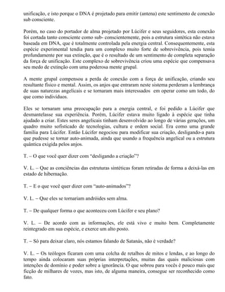 unificação, e isto porque o DNA é projetado para emitir (antena) este sentimento de conexão
sub consciente.

Porém, no caso do portador de alma projetado por Lúcifer e seus seguidores, esta conexão
foi cortada tanto consciente como sub- conscientemente, pois a estrutura sintética não estava
baseada em DNA, que é totalmente controlada pela energia central. Consequentemente, esta
espécie experimental tendia para um complexo muito forte de sobrevivência, pois temia
profundamente por sua extinção, que é o resultado de um sentimento de completa separação
da força de unificação. Este complexo de sobrevivência criou uma espécie que compensava
seu medo de extinção com uma poderosa mente grupal.

A mente grupal compensou a perda de conexão com a força de unificação, criando seu
resultante físico e mental. Assim, os anjos que entraram neste sistema perderam a lembrança
de suas naturezas angelicais e se tornaram mais interessados em operar como um todo, do
que como indivíduos.

Eles se tornaram uma preocupação para a energia central, e foi pedido a Lúcifer que
desmantelasse sua experiência. Porém, Lúcifer estava muito ligado à espécie que tinha
ajudado a criar. Estes seres angelicais tinham desenvolvido ao longo de várias gerações, um
quadro muito sofisticado de tecnologias, cultura e ordem social. Era como uma grande
família para Lúcifer. Então Lúcifer negociou para modificar sua criação, desligando-a para
que pudesse se tornar auto-animada, ainda que usando a frequência angelical ou a estrutura
quântica exigida pelos anjos.

T. – O que você quer dizer com “desligando a criação”?

V. L. – Que as conciências das estruturas sintéticas foram retiradas de forma a deixá-las em
estado de hibernação.

T. − E o que você quer dizer com “auto-animados”?

V. L. − Que eles se tornariam andróides sem alma.

T. − De qualquer forma o que aconteceu com Lúcifer e seu plano?

V. L. − De acordo com as informações, ele está vivo e muito bem. Completamente
reintegrado em sua espécie, e exerce um alto posto.

T. − Só para deixar claro, nós estamos falando de Satanás, não é verdade?

V. L. − Os teólogos ficaram com uma colcha de retalhos de mitos e lendas, e ao longo do
tempo ainda colocaram suas próprias interpretações, muitas das quais maliciosas com
intenções de domínio e poder sobre a ignorância. O que sobrou para vocês é pouco mais que
ficção de milhares de vozes, mas isto, de alguma maneira, consegue ser reconhecido como
fato.
 