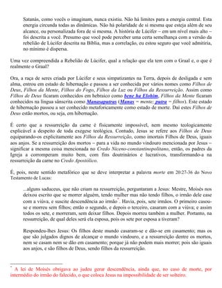 Satanás, como vocês o imaginam, nunca existiu. Não há limites para a energia central. Esta
      energia circunda todas as dinâmicas. Não há polaridade de si mesma que esteja além de seu
      alcance, ou personalizada fora de si mesma. A história de Lúcifer − em um nível mais alto −
      foi descrita a você. Presumo que você pode perceber uma certa semelhança com a versão da
      rebelião de Lúcifer descrita na Bíblia, mas a correlação, eu estou seguro que você admitiria,
      no mínimo é dispersa.

Uma vez compreendida a Rebelião de Lúcifer, qual a relação que ela tem com o Graal e, o
que é realmente o Graal?

Ora, a raça de seres criada por Lúcifer e seus simpatizantes na Terra, depois de desligada e sem
alma, entrou em estado de hibernação e passou a ser conhecida por vários nomes como Filhos de
Deus, Filhos da Mente, Filhos do Fogo, Filhos da Luz ou Filhos da Ressurreição. Assim como
Filhos de Deus ficaram conhecidos em hebraico como bene ha Elohim, Filhos da Mente ficaram
conhecidos na língua sânscrita como Manasaputras (Manas = mente; putra = filhos). Este estado
de hibernação passou a ser conhecido metaforicamente como estado de morte. Daí estes Filhos de
Deus estão mortos, ou seja, em hibernação.

É, pois, neste sentido metafórico que se deve interpretar a palavra morte em 20:27-36 do Novo
Testamento de Lucas:

      ...alguns saduceus, que não criam na ressurreição, perguntaram a Jesus: Mestre, Moisés nos
      deixou escrito que se morrer alguém, tendo mulher mas não tendo filhos, o irmão dele case
                                                      *
      com a viúva, e suscite descendência ao irmão . Havia, pois, sete irmãos. O primeiro casou-
      se e morreu sem filhos; então o segundo, e depois o terceiro, casaram com a viúva; e assim
      todos os sete, e morreram, sem deixar filhos. Depois morreu também a mulher. Portanto, na
      ressurreição, de qual deles será ela esposa, pois os sete por esposa a tiveram?

      Respondeu-lhes Jesus: Os filhos deste mundo casaram-se e dão-se em casamento; mas os
      que são julgados dignos de alcançar o mundo vindouro, e a ressurreição dentre os mortos,
      nem se casam nem se dão em casamento; porque já não podem mais morrer; pois são iguais
      aos anjos, e são filhos de Deus, sendo filhos da ressurreição.

É neste sentido também metafórico que se deve interpretar o credo Niceno-constantinopolitano
quando no final fala:

      Esperamos a ressurreição dos mortos,
      E a vida do mundo que há-de vir.
      Amém.




*
  A lei de Moisés obrigava ao judeu gerar descendência, ainda que, no caso de morte, por
intermédio do irmão do falecido, o que coloca Jesus na impossibilidade de ser solteiro.
 