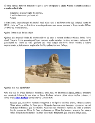 É certo que a ressurreição da carne é físicamente impossível, nem mesmo teologicamente
explicável a despeito de toda exegese teológica. Contudo, Jesus se refere aos Filhos de Deus
equiparando-os explicitamente aos Filhos da Ressurreição, como imortais Filhos de Deus, iguais
aos anjos. Se a ressurreição dos mortos − para a vida no mundo vindouro mencionada por Jesus −
significar a mesma coisa mencionada no Credo Niceno-constantinopolitano, então, os padres da
Igreja a corromperam muito bem, com fins doutrinários e lucrativos, transformando-a na
ressurreição da carne no Credo Apostólico.

Sendo assim, a ressurreição dos mortos nada mais é que o despertar desta raça sintética isenta de
DNA criada na Terra por Lúcifer e seus simpatizantes, em outras palavras, o despertar dos Filhos
de Deus ou Manasaputras.

Qual a forma física destes seres?

Quando esta raça foi criada, há muitos milhões de anos, o homem ainda não tinha a forma física
atual. Naquela época, quando protótipos estavam sendo testados, existiam apenas as quimeras. É
justamente na forma de uma quimera que estes corpos sintéticos foram criados e foram
representados artisticamente no planalto de Gizé pela misteriosa Esfinge.




Quando esta raça despertará?

Ora, esta raça foi criada há muitos milhões de anos, mas, em determinada época, antes de entrarem
em estado de hibernação, era ativa na Terra. Embora existam várias interpretações errôneas, é
sobre estes Filhos de Deus que se refere o Gênesis 6:4:

      Sucedeu que, quando os homens começaram a multiplicar-se sobre a terra, e lhes nasceram
      filhas, viram os filhos de Deus que as filhas dos homens eram formosas; e tomaram para si
      mulheres de todas as que escolheram. Naqueles dias estavam os nefilins na terra, e também
      depois, quando os filhos de Deus conheceram as filhas dos homens, as quais lhes deram
      filhos. Esses nefilins eram os valentes, os homens de renome, que houve na antigüidade.
 