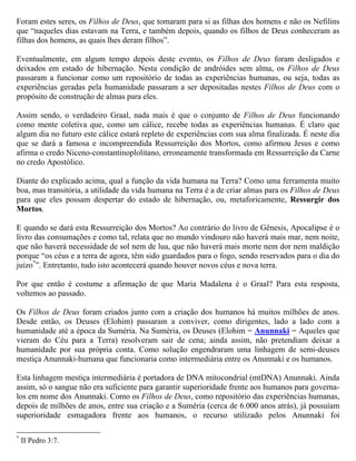 Foram estes seres, os Filhos de Deus, que tomaram para si as filhas dos homens e não os Nefilins
que “naqueles dias estavam na Terra, e também depois, quando os filhos de Deus conheceram as
filhas dos homens, as quais lhes deram filhos”.

Eventualmente, em algum tempo depois deste evento, os Filhos de Deus foram desligados e
deixados em estado de hibernação. Nesta condição de andróides sem alma, os Filhos de Deus
passaram a funcionar como um repositório de todas as experiências humanas, ou seja, todas as
experiências geradas pela humanidade passaram a ser depositadas nestes Filhos de Deus com o
propósito de construção de almas para eles.

Assim sendo, o verdadeiro Graal, nada mais é que o conjunto de Filhos de Deus funcionando
como mente coletiva que, como um cálice, recebe todas as experiências humanas. Daí que o cálice
do Graal nada mais é que um simbolismo para os Filhos de Deus adormecidos.

É claro que algum dia no futuro este cálice estará repleto de experiências com sua alma finalizada.
É neste dia que se dará a famosa e incompreendida Ressurreição dos Mortos, como afirmou Jesus
e como afirma o credo Niceno-constantinoplolitano, erroneamente transformada em Ressurreição
da Carne no credo Apostólico.

Diante do explicado acima, qual a função da vida humana na Terra? Como uma ferramenta muito
boa, mas transitória e descartável, a utilidade da vida humana na Terra é a de criar almas para os
Filhos de Deus para que eles possam despertar do estado de hibernação, ou, metaforicamente,
Ressurgir dos Mortos. Quando esta Ressurreição acontecer, adeus humanidade!

E quando se dará esta Ressurreição dos Mortos? Ao contrário do livro de Gênesis, Apocalipse é o
livro das consumações e como tal, relata que no mundo vindouro não haverá mais mar, nem noite,
que não haverá necessidade de sol nem de lua, que não haverá mais morte nem dor nem maldição
porque “os céus e a terra de agora, têm sido guardados para o fogo, sendo reservados para o dia do
juízo*”. Entretanto, tudo isto acontecerá quando houver novos céus e nova terra.

Por que então é costume a afirmação de que Maria Madalena é o Graal?

Para esta resposta, voltemos ao passado. Os Filhos de Deus foram criados junto com a criação dos
humanos há muitos milhões de anos. Desde então, os Deuses (Elohim) passaram a conviver, como
dirigentes, lado a lado com a humanidade até a época da Suméria. Na Suméria, os Deuses (Elohim
= Anunnaki = Aqueles que vieram do Céu para a Terra) resolveram sair de cena; ainda assim, não
pretendiam deixar a humanidade por sua própria conta. Como solução engendraram uma linhagem
de semi-deuses mestiça Anunnaki-humana que funcionaria como intermediária entre os Anunnaki
e os humanos.

Esta linhagem mestiça intermediária é portadora de DNA mitocondrial (mtDNA) Anunnaki. Ainda
assim, só o sangue não era suficiente para garantir superioridade frente aos humanos para governa-

*
    II Pedro 3:7.
 