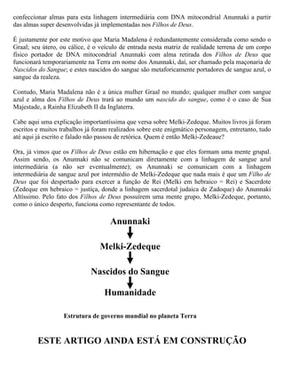 los em nome dos Anunnaki. Como os Filhos de Deus, como repositório das experiências humanas,
depois de milhões de anos, entre sua criação e a Suméria (cerca de 6.000 anos atrás), já possuíam
superioridade esmagadora frente aos humanos, o recurso utilizado pelos Anunnaki foi
confeccionar almas para esta linhagem intermediária com DNA mitocondrial Anunnaki a partir
das almas super desenvolvidas já implementadas nos Filhos de Deus.

É justamente por este motivo que Maria Madalena é redundantemente considerada como sendo o
Graal; seu útero, ou cálice, é o veículo de entrada nesta matriz de realidade terrena de um corpo
físico portador de DNA mitocondrial Anunnaki com alma retirada dos Filhos de Deus que
funcionará temporariamente na Terra em nome dos Anunnaki, daí, ser chamado pela maçonaria de
Nascidos do Sangue; e estes nascidos do sangue são metaforicamente portadores de sangue azul, o
sangue da realeza. Jesus e Madalena eram nascidos do sangue, portanto, descendentes da
Linhagem do Graal. Ainda assim, não eram o início desta linhagem, pois a Linhagem do Graal
iniciou na Suméria.

Contudo, Maria Madalena não é a única mulher Graal no mundo; qualquer mulher com sangue
azul e alma dos Filhos de Deus trará ao mundo um nascido do sangue, como é o caso de Sua
Majestade, a Rainha Elizabeth II da Inglaterra.

Quem é Melki-Zedeque (Melquisedeque)?

Cabe aqui uma explicação importantíssima que versa sobre Melki-Zedeque. Muitos livros já foram
escritos e muitos trabalhos já foram realizados sobre este enigmático personagem, entretanto, tudo
até aqui já escrito e falado não passou de retórica. Quem é então Melki-Zedeque?

Ora, já vimos que os Filhos de Deus estão em hibernação e que eles formam uma mente grupal.
Assim sendo, os Anunnaki não se comunicam diretamente com a linhagem de sangue azul
intermediária (a não ser eventualmente); os Anunnaki se comunicam com a linhagem
intermediária de sangue azul por intermédio de Melki-Zedeque que nada mais é que um Filho de
Deus que foi despertado para exercer a função de Rei (Melki em hebraico = Rei) e Sacerdote
(Zedeque em hebraico = justiça, donde a linhagem sacerdotal judaica de Zadoque), ou seja, Rei de
Salem e Sacerdote do Deus Altíssimo, melhor dizendo, do Anunnaki Altíssimo. Pelo fato dos
Filhos de Deus possuírem uma mente grupo, Melki-Zedeque, portanto, como o único desperto,
funciona como representante de todos.

É claro que Melquisedeque, sendo um dos Filhos de Deus, criado geneticamente, não pode ter pai,
nem mãe, muito menos genealogia. Entendem agora a afirmação da Bíblia em Hebreus 7:3
referindo-se a Melquisedeque?

      ...sem pai, sem mãe, sem genealogia, não tendo princípio de
      dias nem fim de vida, mas feito semelhante ao Filho de
      Deus...
 