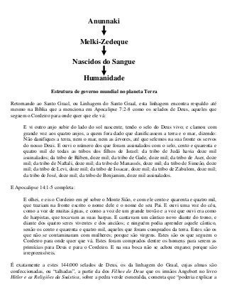 Anunnaki

                                 Melki-Zedeque

                             Nascidos do Sangue

                                   Humanidade
                   Estrutura de governo mundial no planeta Terra

Retornando ao Santo Graal, ou Linhagem do Santo Graal, esta linhagem encontra respaldo até
mesmo na Bíblia que a menciona em Apocalipse 7:2-8 como os selados de Deus, aqueles que
seguem o Cordeiro para onde quer que ele vá:

      E vi outro anjo subir do lado do sol nascente, tendo o selo do Deus vivo; e clamou com
      grande voz aos quatro anjos, a quem fora dado que danificassem a terra e o mar, dizendo:
      Não danifiques a terra, nem o mar, nem as árvores, até que selemos na sua fronte os servos
      do nosso Deus. E ouvi o número dos que foram assinalados com o selo, cento e quarenta e
      quatro mil de todas as tribos dos filhos de Israel: da tribo de Judá havia doze mil
      assinalados; da tribo de Rúben, doze mil; da tribo de Gade, doze mil; da tribo de Aser, doze
      mil; da tribo de Naftali, doze mil; da tribo de Manassés, doze mil; da tribo de Simeão, doze
      mil; da tribo de Levi, doze mil; da tribo de Issacar, doze mil; da tribo de Zabulom, doze mil;
      da tribo de José, doze mil; da tribo de Benjamim, doze mil assinalados.

E Apocalipse 14:1-5 completa:

      E olhei, e eis o Cordeiro em pé sobre o Monte Sião, e com ele cento e quarenta e quatro mil,
      que traziam na fronte escrito o nome dele e o nome de seu Pai. E ouvi uma voz do céu,
      como a voz de muitas águas, e como a voz de um grande trovão e a voz que ouvi era como
      de harpistas, que tocavam as suas harpas. E cantavam um cântico novo diante do trono, e
      diante dos quatro seres viventes e dos anciãos; e ninguém podia aprender aquele cântico,
      senão os cento e quarenta e quatro mil, aqueles que foram comprados da terra. Estes são os
      que não se contaminaram com mulheres; porque são virgens. Estes são os que seguem o
      Cordeiro para onde quer que vá. Estes foram comprados dentre os homens para serem as
      primícias para Deus e para o Cordeiro. E na sua boca não se achou engano; porque são
      irrepreensíveis.

É exatamente a estes 144.000 selados de Deus, os da linhagem do Graal, cujas almas são
confeccionadas, ou “talhadas”, a partir da dos Filhos de Deus que os irmãos Angebert no livro
Hitler e as Religiões da Suástica, sobre a pedra verde esmeralda, comenta que “poderia explicar a
 
