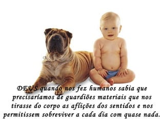 DEUS quando nos fez humanos sabia que
precisaríamos de guardiões materiais que nos
tirasse do corpo as aflições dos sentidos e nos
permitissem sobreviver a cada dia com quase nada.
 