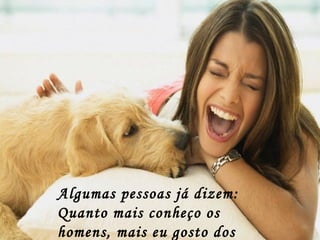 Algumas pessoas já dizem:
Quanto mais conheço os
homens, mais eu gosto dos
 