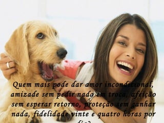Quem mais pode dar amor incondicional,
amizade sem pedir nada em troca, afeição
sem esperar retorno, proteção sem ganhar
nada, fidelidade vinte e quatro horas por
 