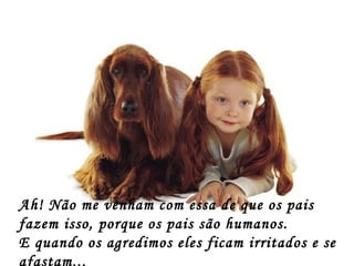 Ah! Não me venham com essa de que os pais
fazem isso, porque os pais são humanos.
E quando os agredimos eles ficam irritados e se
afastam...
 