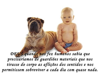DEUS quando nos fez humanos sabia que precisaríamos de guardiões materiais que nos tirasse do corpo as aflições dos sentidos e nos permitissem sobreviver a cada dia com quase nada. 