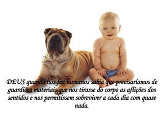 DEUS quando nos fez humanos sabia que precisaríamos de guardiões materiais que nos tirasse do corpo as aflições dos sentidos e nos permitissem sobreviver a cada dia com quase nada. 