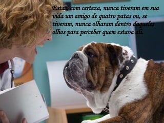Estas, com certeza, nunca tiveram em sua vida um amigo de quatro patas ou, se tiveram, nunca olharam dentro daqueles olhos para perceber quem estava ali. 