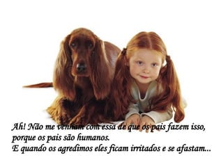 Ah! Não me venham com essa de que os pais fazem isso, porque os pais são humanos. E quando os agredimos eles ficam irritados e se afastam... 