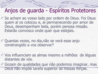 Anjos de guarda - Espíritos Protetores Se acham ao vosso lado por ordem de Deus. Foi Deus quem aí os colocou e, aí permanecendo por amor de Deus, desempenham bela, porém penosa missão. Estarão convosco onde quer que estejais. Quantas vezes, no dia,não se verá esse anjo constrangido a vos observar? Vos influenciam as almas mesmo a milhões  de léguas distantes de vós. Gozam de qualidades que não podemos imaginar, mas Deus não impõe tarefa superior às nossas forças.  