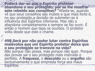 Poderá dar-se que o Espírito protetor abandone o seu protegido, por se lhe mostrar este rebelde aos conselhos? “ Afasta-se, quando vê que seus conselhos são inúteis e que mais forte é, no seu protegido,a decisão de submeter-se à influência dos Espíritos inferiores. Mas não o abandona completamente e sempre se faz ouvir. É então o homem que tapa os ouvidos. O   protetor volta desde que este o chame.   498.Será por não poder lutar contra Espíritos malévolos que um Espírito protetor deixa que o seu protegido se transvie na vida?  Não porque não possa, mas porque não quer. Porque das provas sai o seu protegido mais instruído e perfeito. A  fraqueza , o  descuido  ou o  orgulho  são exclusivamente o que empresta força aos maus Espíritos. 