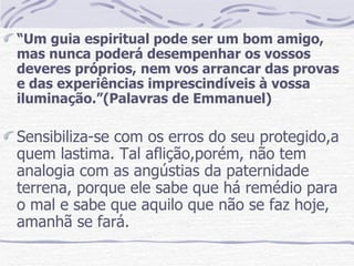 “ Um guia espiritual pode ser um bom amigo, mas nunca poderá desempenhar os vossos deveres próprios, nem vos arrancar das provas e das experiências imprescindíveis à vossa iluminação.”(Palavras de Emmanuel) Sensibiliza-se com os erros do seu protegido,a quem lastima. Tal aflição,porém, não tem analogia com as angústias da paternidade terrena, porque ele sabe que há remédio para o mal e sabe que aquilo que não se faz hoje, amanhã se fará.  