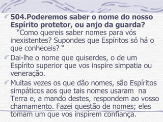 504.Poderemos saber o nome do nosso Espírito protetor, ou anjo da guarda?  “Como quereis saber nomes para vós inexistentes? Supondes que Espíritos só há o que conheceis? “ Dai-lhe o nome que quiserdes, o de um Espírito superior que vos inspire simpatia ou veneração. Muitas vezes os que dão nomes, são Espíritos  simpáticos aos que tais nomes usaram  na Terra e, a mando destes, respondem ao vosso chamamento. Fazei questão de nomes; eles tomam um que vos inspirem confiança.  