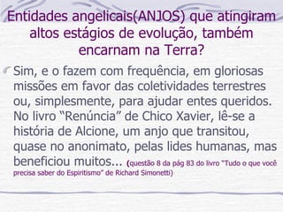 Entidades angelicais(ANJOS) que atingiram altos estágios de evolução, também encarnam na Terra? Sim, e o fazem com frequência, em gloriosas missões em favor das coletividades terrestres ou, simplesmente, para ajudar entes queridos. No livro “Renúncia” de Chico Xavier, lê-se a história de Alcione, um anjo que transitou, quase no anonimato, pelas lides humanas, mas beneficiou muitos...  ( questão 8 da pág 83 do livro “Tudo o que você precisa saber do Espiritismo” de Richard Simonetti) 
