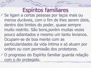 Espíritos familiares Se ligam a certas pessoas por laços mais ou menos duráveis, com o fim de lhes serem úteis, dentro dos limites do poder, quase sempre muito restrito. São bons,porém muitas vezes pouco adiantados e mesmo um tanto levianos. Ocupam-se de boa mente com as particularidades da vida íntima e só atuam por ordem ou com permissão dos protetores. O progresso do Espírito familiar guarda relação com o do protegido. 