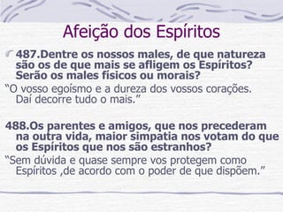 Afeição dos Espíritos 487.Dentre os nossos males, de que natureza são os de que mais se afligem os Espíritos? Serão os males físicos ou morais?  “ O vosso egoísmo e a dureza dos vossos corações.  Daí decorre tudo o mais.” 488.Os parentes e amigos, que nos precederam na outra vida, maior simpatia nos votam do que os Espíritos que nos são estranhos?  “ Sem dúvida e quase sempre vos protegem como Espíritos ,de acordo com o poder de que dispõem.”  