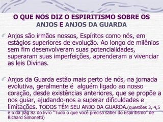 O QUE NOS DIZ O ESPIRITISMO SOBRE OS  ANJOS  E  ANJOS DA GUARDA Anjos são irmãos nossos, Espíritos como nós, em estágios superiores de evolução. Ao longo de milênios sem fim desenvolveram suas potencialidades, superaram suas imperfeições, aprenderam a vivenciar as leis Divinas. Anjos da Guarda estão mais perto de nós, na jornada evolutiva, geralmente é  alguém ligado ao nosso coração, desde existências anteriores, que se propõe a nos guiar, ajudando-nos a superar dificuldades e limitações.  TODOS TÊM SEU ANJO DA GUARDA .(questões 3, 4,5 e 6 da pág 82 do livro “Tudo o que você precisa saber do Espiritismo” de Richard Simonetti)  