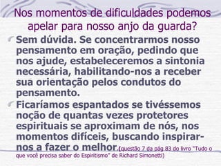 Nos momentos de dificuldades podemos apelar para nosso anjo da guarda? Sem dúvida. Se concentrarmos nosso pensamento em oração, pedindo que nos ajude, estabeleceremos a sintonia necessária, habilitando-nos a receber sua orientação pelos condutos do pensamento.  Ficaríamos espantados se tivéssemos noção de quantas vezes protetores espirituais se aproximam de nós, nos momentos difíceis, buscando inspirar-nos a fazer o melhor . ( questão 7 da pág 83 do livro “Tudo o que você precisa saber do Espiritismo” de Richard Simonetti) 