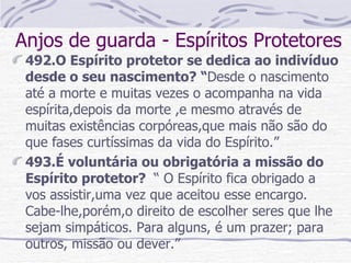 Anjos de guarda - Espíritos Protetores 492.O Espírito protetor se dedica ao indivíduo desde o seu nascimento? “ Desde   o nascimento até a morte e muitas vezes o acompanha na vida espírita,depois da morte ,e mesmo através de muitas existências corpóreas,que mais não são do que fases curtíssimas da vida do Espírito.” 493.É voluntária ou obrigatória a missão do Espírito protetor?  “ O Espírito fica obrigado a  vos assistir,uma vez que aceitou esse encargo. Cabe-lhe,porém,o direito de escolher seres que lhe sejam simpáticos. Para alguns, é um prazer; para outros, missão ou dever.”   