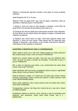 Objetivo: Compreender algumas virtudes e seu papel na nossa evolução
espiritual.

Idade Sugerida: De 10 a 14 anos.

Material: Folha de papel Kraft, cola, tiras de papel, canetinhas, folha de
questões e respostas (para o coordenador).

1) Divida a turma em duas ou três equipes e desenhe, numa folha de
papel Kraft, uma escada de dez degraus para cada uma.

2) Entregue dez tiras de papel para cada equipe escrever suas respostas.
As tiras devem ser da mesma altura dos degraus e largas o suficiente para
caberem as palavras.

3) Explique que vamos fazer um jogo. Você dará algumas pistas para
descobrir o nome de uma virtude. Cada equipe terá 20 segundos para
dialogar e responder, numa palavra, a que virtude você está se referindo.
Veja abaixo as dez questões e respostas:


QUESTÕES E RESPOSTAS PARA O COORDENADOR

Saber esperar nossa vez e não ficar irritado quando as coisas demoram
são mostras desta virtude. Como se chama? PACIÊNCIA

Ajuda-nos a colocar idéias em ação e faz com que nos sintamos úteis.
Tudo - os livros, as casas, a comida, as invenções - é fruto dele. O que é, o
que é? TRABALHO.

Dar a cada um segundo suas obras e seu merecimento faz parte desta
virtude. Qual é ela? JUSTIÇA.

Saber agradecer pelo que temos e recebemos todos os dias é o significado
desta virtude. Como se chama? GRATIDÃO.

Feita de palavras e ações, é a virtude que nos pede para cumprir nossos
deveres e promessas. Quem a possui faz sempre o melhor possível. Qual
é ela? RESPONSABILIDADE.

Quem ajuda, estende a mão a quem precisa, põe em prática esta virtude.
Qual é ela? CARIDADE.

Transparente e sincera, não finge nem inventa de ser o que não é. Quem
é? SIMPLICIDADE.

Estabelecer objetivos e levá-los a sério, fazendo o que for necessário para
atingi-los, sem desanimar, fazem parte desta virtude, que é a ...
DISCIPLINA.
 
