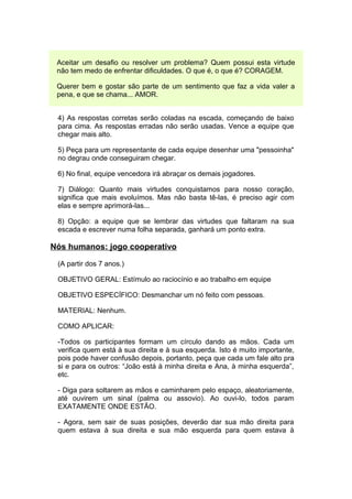 Aceitar um desafio ou resolver um problema? Quem possui esta virtude
 não tem medo de enfrentar dificuldades. O que é, o que é? CORAGEM.

 Querer bem e gostar são parte de um sentimento que faz a vida valer a
 pena, e que se chama... AMOR.


 4) As respostas corretas serão coladas na escada, começando de baixo
 para cima. As respostas erradas não serão usadas. Vence a equipe que
 chegar mais alto.

 5) Peça para um representante de cada equipe desenhar uma "pessoinha"
 no degrau onde conseguiram chegar.

 6) No final, equipe vencedora irá abraçar os demais jogadores.

 7) Diálogo: Quanto mais virtudes conquistamos para nosso coração,
 significa que mais evoluímos. Mas não basta tê-las, é preciso agir com
 elas e sempre aprimorá-las...

 8) Opção: a equipe que se lembrar das virtudes que faltaram na sua
 escada e escrever numa folha separada, ganhará um ponto extra.

Nós humanos: jogo cooperativo

 (A partir dos 7 anos.)

 OBJETIVO GERAL: Estímulo ao raciocínio e ao trabalho em equipe

 OBJETIVO ESPECÍFICO: Desmanchar um nó feito com pessoas.

 MATERIAL: Nenhum.

 COMO APLICAR:

 -Todos os participantes formam um círculo dando as mãos. Cada um
 verifica quem está à sua direita e à sua esquerda. Isto é muito importante,
 pois pode haver confusão depois, portanto, peça que cada um fale alto pra
 si e para os outros: “João está à minha direita e Ana, à minha esquerda”,
 etc.

 - Diga para soltarem as mãos e caminharem pelo espaço, aleatoriamente,
 até ouvirem um sinal (palma ou assovio). Ao ouvi-lo, todos param
 EXATAMENTE ONDE ESTÃO.

 - Agora, sem sair de suas posições, deverão dar sua mão direita para
 quem estava à sua direita e sua mão esquerda para quem estava à
 