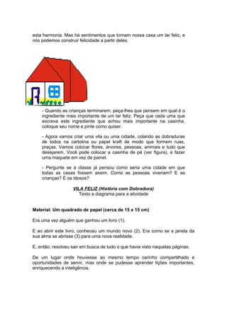 esta harmonia. Mas há sentimentos que tornam nossa casa um lar feliz, e
nós podemos construir felicidade a partir deles.




    - Quando as crianças terminarem, peça-lhes que pensem em qual é o
    ingrediente mais importante de um lar feliz. Peça que cada uma que
    escreva este ingrediente que achou mais importante na casinha,
    coloque seu nome e pinte como quiser.

    - Agora vamos criar uma vila ou uma cidade, colando as dobraduras
    de todos na cartolina ou papel kraft de modo que formem ruas,
    praças. Vamos colocar flores, árvores, pessoas, animais e tudo que
    desejarem. Você pode colocar a casinha de pé (ver figura), e fazer
    uma maquete em vez de painel.

    - Pergunte se a classe já pensou como seria uma cidade em que
    todas as casas fossem assim. Como as pessoas viveriam? E as
    crianças? E os idosos?

                   VILA FELIZ (História com Dobradura)
                      Texto e diagrama para a atividade


Material: Um quadrado de papel (cerca de 15 x 15 cm)

Era uma vez alguém que ganhou um livro (1).

E ao abrir este livro, conheceu um mundo novo (2). Era como se a janela da
sua alma se abrisse (3) para uma nova realidade.

E, então, resolveu sair em busca de tudo o que havia visto naquelas páginas.

De um lugar onde houvesse ao mesmo tempo carinho compartilhado e
oportunidades de servir, mas onde se pudesse aprender lições importantes,
enriquecendo a inteligência.
 