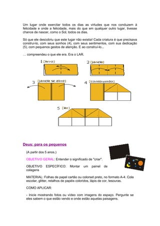 Um lugar onde exercitar todos os dias as virtudes que nos conduzem à
felicidade e onde a felicidade, mais do que em qualquer outro lugar, tivesse
chance de nascer, como o Sol, todos os dias.

Só que ele descobriu que este lugar não existia! Cada criatura é que precisava
construí-lo, com seus sonhos (4), com seus sentimentos, com sua dedicação
(5), com pequenos gestos de atenção. E ao construí-lo...

… compreendeu o que ele era. Era o LAR.




Deus: para os pequenos

  (A partir dos 5 anos.)

  OBJETIVO GERAL: Entender o significado de "criar".

  OBJETIVO      ESPECÍFICO:     Montar   um    painel   de
  colagens

  MATERIAL: Folhas de papel cartão ou colorset preto, no formato A-4. Cola
  escolar, glitter, retalhos de papéis coloridos, lápis de cor, tesouras.

  COMO APLICAR:

  - Inicie mostrando fotos ou vídeo com imagens do espaço. Pergunte se
  eles sabem o que estão vendo e onde estão aquelas paisagens.
 
