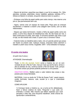 - Depois de terminar, peça-lhes que digam o que há no espaço. Ex.: Sóis,
 planetas, cometas, asteróides, naves, satélites, galáxias, estrelas, ET’s...
 (Deixe-os falarem à vontade, enquanto relaciona tudo no quadro.)

 - Entregue uma folha de papel cartão para cada criança, mas reserve uma
 pra si, que permanecerá sem uso.

 - Agora, vamos criar um espaço do nosso jeito. Peça para as crianças
 escolherem o material e criarem uma colagem bem bonita, com os itens
 relacionados.

 - Depois que todos terminarem, mostre a folha de papel cartão como era
 antes, e como ficou depois de trabalharmos nela. Se não fosse por nós, a
 folha continuaria só preta, sem nada. O Universo também não seria o que
 é hoje, se não tivesse sido criado. E quem criou o Universo? Deus.

 - Colando todos os trabalhos lado a lado, crie um grande painel que possa
 ser fixado na própria sala. Coloque música, enquanto todos admiram o
 trabalho e põem seus nomes. Sugestão: 2001 - Uma Odisséia no Espaço.



O conto vira teatro

 (A partir dos 5 anos.)

 ATIVIDADE: Dramatização

   Texto: O REI DE QUASE TUDO conta a história de um rei com
   vontade de ser o Rei de Tudo, mas por mais que tenha bens, terras e
   até as estrelas do céu, continua sendo o Rei de Quase Tudo, porque
   há certas coisas que jamais poderão pertencer a uma pessoa.

   OBJETIVO GERAL: Refletir sobre o valor relativo das coisas e das
   posses para nossa felicidade.

   MATERIAL: Livro ou áudio de “O Rei de Quase Tudo”, papel crepom,
   cartão laminado, tesoura, cola, sucata (e o que a criatividade
   imaginar).

   COMO APLICAR:

     1) Começar lendo a história ou, se a turma já for alfabetizada,
     fazer a leitura coletiva do texto. Perguntar o que cada um
     entendeu e anotar. Não importa que faltem aspectos que você
     percebeu e eles não, pois enquanto trabalham, terão chance de
     aprofundar o entendimento.
 