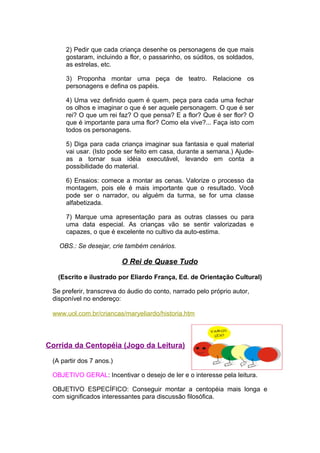 2) Pedir que cada criança desenhe os personagens de que mais
     gostaram, incluindo a flor, o passarinho, os súditos, os soldados,
     as estrelas, etc.

     3) Proponha montar uma peça de teatro. Relacione os
     personagens e defina os papéis.

     4) Uma vez definido quem é quem, peça para cada uma fechar
     os olhos e imaginar o que é ser aquele personagem. O que é ser
     rei? O que um rei faz? O que pensa? E a flor? Que é ser flor? O
     que é importante para uma flor? Como ela vive?... Faça isto com
     todos os personagens.

     5) Diga para cada criança imaginar sua fantasia e qual material
     vai usar. (Isto pode ser feito em casa, durante a semana.) Ajude-
     as a tornar sua idéia executável, levando em conta a
     possibilidade do material.

     6) Ensaios: comece a montar as cenas. Valorize o processo da
     montagem, pois ele é mais importante que o resultado. Você
     pode ser o narrador, ou alguém da turma, se for uma classe
     alfabetizada.

     7) Marque uma apresentação para as outras classes ou para
     uma data especial. As crianças vão se sentir valorizadas e
     capazes, o que é excelente no cultivo da auto-estima.

   OBS.: Se desejar, crie também cenários.

                          O Rei de Quase Tudo

   (Escrito e ilustrado por Eliardo França, Ed. de Orientação Cultural)

 Se preferir, transcreva do áudio do conto, narrado pelo próprio autor,
 disponível no endereço:

 www.uol.com.br/criancas/maryeliardo/historia.htm



Corrida da Centopéia (Jogo da Leitura)

 (A partir dos 7 anos.)

 OBJETIVO GERAL: Incentivar o desejo de ler e o interesse pela leitura.

 OBJETIVO ESPECÍFICO: Conseguir montar a centopéia mais longa e
 com significados interessantes para discussão filosófica.
 