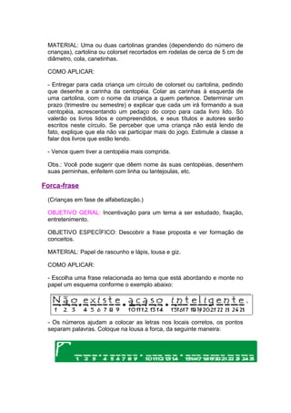 MATERIAL: Uma ou duas cartolinas grandes (dependendo do número de
 crianças), cartolina ou colorset recortados em rodelas de cerca de 5 cm de
 diâmetro, cola, canetinhas.

 COMO APLICAR:

 - Entregar para cada criança um círculo de colorset ou cartolina, pedindo
 que desenhe a carinha da centopéia. Colar as carinhas à esquerda de
 uma cartolina, com o nome da criança a quem pertence. Determinar um
 prazo (trimestre ou semestre) e explicar que cada um irá formando a sua
 centopéia, acrescentando um pedaço do corpo para cada livro lido. Só
 valerão os livros lidos e compreendidos, e seus títulos e autores serão
 escritos neste círculo. Se perceber que uma criança não está lendo de
 fato, explique que ela não vai participar mais do jogo. Estimule a classe a
 falar dos livros que estão lendo.

 - Vence quem tiver a centopéia mais comprida.

 Obs.: Você pode sugerir que dêem nome às suas centopéias, desenhem
 suas perninhas, enfeitem com linha ou lantejoulas, etc.

Forca-frase

 (Crianças em fase de alfabetização.)

 OBJETIVO GERAL: Incentivação para um tema a ser estudado, fixação,
 entretenimento.

 OBJETIVO ESPECÍFICO: Descobrir a frase proposta e ver formação de
 conceitos.

 MATERIAL: Papel de rascunho e lápis, lousa e giz.

 COMO APLICAR:

 - Escolha uma frase relacionada ao tema que está abordando e monte no
 papel um esquema conforme o exemplo abaixo:




 - Os números ajudam a colocar as letras nos locais corretos, os pontos
 separam palavras. Coloque na lousa a forca, da seguinte maneira:
 