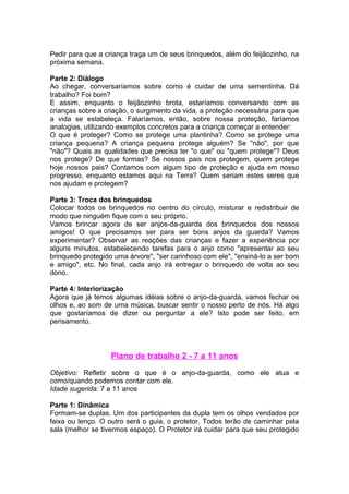 Pedir para que a criança traga um de seus brinquedos, além do feijãozinho, na
próxima semana.

Parte 2: Diálogo
Ao chegar, conversaríamos sobre como é cuidar de uma sementinha. Dá
trabalho? Foi bom?
E assim, enquanto o feijãozinho brota, estaríamos conversando com as
crianças sobre a criação, o surgimento da vida, a proteção necessária para que
a vida se estabeleça. Falaríamos, então, sobre nossa proteção, faríamos
analogias, utilizando exemplos concretos para a criança começar a entender:
O que é proteger? Como se protege uma plantinha? Como se protege uma
criança pequena? A criança pequena protege alguém? Se "não", por que
"não"? Quais as qualidades que precisa ter "o que" ou "quem protege"? Deus
nos protege? De que formas? Se nossos pais nos protegem, quem protege
hoje nossos pais? Contamos com algum tipo de proteção e ajuda em nosso
progresso, enquanto estamos aqui na Terra? Quem seriam estes seres que
nos ajudam e protegem?

Parte 3: Troca dos brinquedos
Colocar todos os brinquedos no centro do círculo, misturar e redistribuir de
modo que ninguém fique com o seu próprio.
Vamos brincar agora de ser anjos-da-guarda dos brinquedos dos nossos
amigos! O que precisamos ser para ser bons anjos da guarda? Vamos
experimentar? Observar as reações das crianças e fazer a experiência por
alguns minutos, estabelecendo tarefas para o anjo como "apresentar ao seu
brinquedo protegido uma árvore", "ser carinhoso com ele", "ensiná-lo a ser bom
e amigo", etc. No final, cada anjo irá entregar o brinquedo de volta ao seu
dono.

Parte 4: Interiorização
Agora que já temos algumas idéias sobre o anjo-da-guarda, vamos fechar os
olhos e, ao som de uma música, buscar sentir o nosso perto de nós. Há algo
que gostaríamos de dizer ou perguntar a ele? Isto pode ser feito, em
pensamento.



                   Plano de trabalho 2 - 7 a 11 anos

Objetivo: Refletir sobre o que é o anjo-da-guarda, como ele atua e
como/quando podemos contar com ele.
Idade sugerida: 7 a 11 anos

Parte 1: Dinâmica
Formam-se duplas. Um dos participantes da dupla tem os olhos vendados por
faixa ou lenço. O outro será o guia, o protetor. Todos terão de caminhar pela
sala (melhor se tivermos espaço). O Protetor irá cuidar para que seu protegido
 