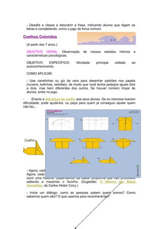 - Desafie a classe a descobrir a frase, indicando alunos que digam as
  letras e completando, como o jogo de forca comum.

Coelhos Coloridos

  (A partir dos 7 anos.)

  OBJETIVO GERAL: Observação           de      nossos   estados   íntimos    e
  características psicológicas.

  OBJETIVO     ESPECÍFICO:         Atividade      principal   voltada       ao
  autoconhecimento.

  COMO APLICAR:

  - Use canetinhas ou giz de cera para desenhar padrões nos papéis
  (nuvens, bolinhas, estrelas), de modo que você tenha pedaços iguais dois
  a dois, mas bem diferentes dos outros. Se houver número ímpar de
  alunos, entre no jogo.

-      Ensine a dobradura do coelho aos seus alunos. Se os menores tiverem
dificuldade, pode ajudá-los, ou peça para quem já conseguiu ajudar quem
não fez...




  - Agora, cada criança se transforma em um coelho igual àquele que criou.
  Agora, cada coelhinho vai procurar seu par e sentar-se ao seu lado para
  ouvir uma história. Dependendo da idade, proponha que vão prucurá-lo
  saltando e mexendo o focinho. (Sugestão: O Menino das Meias
  Vermelhas, de Carlos Heitor Cony.)

  - Inicie um diálogo: como as pessoas sabem quem somos? Como
  sabemos quem são? O que usamos para reconhecê-las?
 