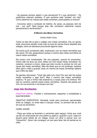 - As pessoas sempre sabem o que pensamos? E o que sentimos?... Os
 coelhinhos estavam pintados. O que sentimos está “pintado” em nós?
 Como sabemos se nossos pais estão contentes, preocupados ou bravos?

 - Converse sobre o conteúdo da história. Às vezes, as pessoas riem de
 nós - por quê? Será porque elas não conhecem realmente nossos
 pensamentos e sentimentos?

                     O Menino das Meias Vermelhas

                            Carlos Heitor Cony

 Todos os dias ele ia para o colégio com meias vermelhas. Era um garoto
 triste, procurava estudar muito mas na hora do recreio ficava afastado dos
 colegas, como se estivesse procurando alguma coisa.

 Os outros guris zombavam dele, implicavam com as meias vermelhas que
 ele usava. Um dia, perguntaram porque o menino das meias vermelhas só
 usava meias vermelhas.

 Ele contou com simplicidade: "No ano passado, quando fiz aniversário,
 minha mãe me levou ao circo. Botou em mim essas meias vermelhas. Eu
 reclamei, comecei a chorar, disse que todo mundo ia zombar de mim por
 causa das meias vermelhas. Mas ela disse que se me perdesse, bastaria
 olhar para o chão e quando visse um menino de meias vermelhas saberia
 que o filho era dela."

 Os garotos retrucaram: "Você não está num circo! Por que não tira essas
 meias vermelhas e joga fora?" Mas o menino das meias vermelhas
 explicou: "É que a minha mãe abandonou a nossa casa e foi embora. Por
 isso eu continuo usando essas meias vermelhas. Quando ela passar por
 mim vai me encontrar e me levará com ela."

Jogo das Saudações

 OBJETIVO GERAL: Facilitar o entrosamento, despertar a cordialidade e
 espontaneidade.

 OBJETIVO ESPECÍFICO: Atividade inicial para promover aproximação
 entre os colegas, ou entre eles e crianças novas, no primeiro dia do ano
 em que se encontram.

 COMO JOGAR:

 - Peça que todos se levantem e caminhem pelo espaço. Avise que você
 vai dar um sinal (pode ser uma palma ou apito) e, quando o ouvir, cada um
 deverá parar diante de um colega, trocar um olhar e acenar com um
 “tchauzinho”. Quem não conseguir um par para fazer isto irá sentar-se no
 chão.
 