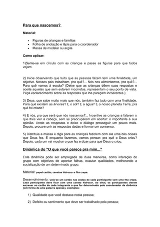 Para que nascemos?

Material:

    •   Figuras de crianças e famílias
    •   Folha de anotação e lápis para o coordenador
    •   Massa de modelar ou argila

Como aplicar:

1)Sente-se em círculo com as crianças e passe as figuras para que todos
vejam.


2) Inicie observando que tudo que as pessoas fazem tem uma finalidade, um
objetivo. Nossos pais trabalham, pra quê?... Nós nos alimentamos, pra quê?...
Para quê vamos à escola? (Deixe que as crianças dêem suas respostas e
aceite aquelas que sem estarem incorretas, representam o seu ponto de vista.
Peça esclarecimento sobre as respostas que lhe pareçam incoerentes.)

3) Deus, que sabe muito mais que nós, também faz tudo com uma finalidade.
Para quê existem as árvores? E o sol? E a água? E o nosso planeta Terra, pra
quê foi criado?

4) E nós, pra que será que nós nascemos?... Incentive as crianças a falarem o
que lhes vier à cabeça, sem se preocuparem em acertar: o importante é sua
opinião. Anote as respostas e deixe o diálogo prosseguir um pouco mais.
Depois, procure unir as respostas dadas e formar um consenso.

5) Distribua a massa e diga para as crianças fazerem com ela uma das coisas
que Deus fez. E enquanto fazemos, vamos pensar: pra quê o Deus criou?
Depois, cada um vai mostrar o que fez e dizer para que Deus o criou.

Dinâmica do "O que você parece pra mim..."

Esta dinâmica pode ser empregada de duas maneiras, como interação do
grupo com objetivos de apontar falhas, exautar qualidades, melhorando a
socialização de um determinado grupo.

Material: papel cartão, canetas hidrocor e fita crepe.

Desenvolvimento:     Cola-se um cartão nas costas de cada participante com uma fita crepe.
Cada participante deve ficar com uma caneta hidrocor. Ao sinal, os participantes devem
escrever no cartão de cada integrante o que for determinado pelo coordenador da dinâmica
(em forma de uma palavra apenas), exemplos:


    1) Qualidade que você destaca nesta pessoa;

    2) Defeito ou sentimento que deve ser trabalhado pela pessoa;
 