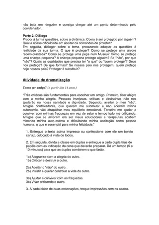 não bata em ninguém e consiga chegar até um ponto determinado pelo
coordenador.

Parte 2: Diálogo
Propor à turma questões, sobre a dinâmica: Como é ser protegido por alguém?
Qual a nossa dificuldade em aceitar os comandos do protetor?
Em seguida, dialogar sobre o tema, procurando adaptar as questões à
realidade da sua turma: O que é proteger? Como se protege uma árvore
recém-plantada? Como se protege uma peça num Museu? Como se protege
uma criança pequena? A criança pequena protege alguém? Se "não", por que
"não"? Quais as qualidades que precisa ter "o que" ou "quem protege"? Deus
nos protege? De que formas? Se nossos pais nos protegem, quem protege
hoje nossos pais? Proteger é substituir?


Atividade de dramatização

Como ser amigo? (A partir dos 14 anos.)

"Três critérios são fundamentais para escolher um amigo. Primeiro, ficar alegre
com a minha alegria. Pessoas invejosas, críticas e destrutivas não nos
ajudarão na nossa sanidade e dignidade. Segundo, aceitar o meu “não”.
Amigos controladores, que querem me submeter e não aceitam minha
autonomia, vão atrapalhar meu equilíbrio emocional. Terceiro me ajudar a
conviver com minhas fraquezas em vez de estar o tempo todo me criticando.
Amigos que se arvoram em ser meus educadores e terapeutas acabam
minando minha auto-estima e dificultando minha aceitação como pessoa
humana, o que é essencial para minha felicidade.”

  1. Entregue o texto acima impresso ou confeccione com ele um bonito
  cartaz, colocado à vista de todos.

  2. Em seguida, divida a classe em duplas e entregue a cada dupla tiras de
  papéis com as indicação da cena que deverão preparar. Dê um tempo (5 a
  10 minutos) para que as duplas combinem o que farão.

  1a) Alegrar-se com a alegria do outro.
  1b) Criticar e destruir o outro.

  2a) Aceitar o "não" do outro.
  2b) Insistir e querer controlar a vida do outro.

  3a) Ajudar a conviver com as fraquezas.
  3b) Viver criticando o outro.

  3. A cada bloco de duas encenações, troque impressões com os alunos.
 