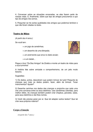 4. Conversar sobre as situações encenadas, se elas fazem parte de
 nossas vidas. E, finalmente, sobre que tipo de amigos procuramos e que
 tipo de amigos nós somos.

 5. Perguntar se há outras qualidades dos amigos que podemos lembrar e
 que não foram citadas no texto.



Teatro de Mãos

 (A partir dos 4 anos.)

 Se você tem:

          • um jogo de canetinhas;

          • um desenho de uma lâmpada;

          • um anel bonito que sirva no dedo anular;

          • e um dedal...

 Pegue o livro "Os Dez Amigos" de Ziraldo e monte um teatro de mãos para
 a sua turminha!

 A história fala sobre amizade e companheirismo, de um jeito muito
 bacana.

 Sugestões:

 1) Os dedos, juntos, descobrem que podem brincar de tudo! Pergunte às
 crianças que mais os dedos podem, fazer, além de brincar. Tocar
 instrumentos? Ajudar?

 2) Desenhe carinhas nos dedos das crianças e proponha que cada uma
 crie uma conversa entre os seus dedinhos. Use canetinhas coloridas, para
 melhor efeito. As crianças também podem criar chapéus, gravatas, saias,
 para seus dedinhos e dar-lhes nomes.

 3) Você não precisa parar por aí. Que tal adaptar outros textos? Que tal
 criar seus próprios roteiros?



Corpo e Emoção

    (A partir dos 7 anos.)
 