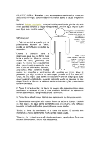 OBJETIVO GERAL: Perceber como as emoções e sentimentos provocam
alterações no corpo; compreender seus efeitos sobre a saúde integral do
Ser.

Material: Folhas com figura, uma para cada participante; giz de cera nas
cores pedidas na folha; 2 copos transparentes, um com água limpa e outro
com água suja; música suave.



Como aplicar:

1. Colocar a música e pedir que os
participantes fechem os olhos,
pondo-se confortáveis (deitados ou
sentados).

Chame       a   atenção   para    a
respiração, para que se torne mais
lenta e profunda. Quando viemos
morar na Terra, ganhamos um
corpo. Às vezes, nos esquecemos
dele, mas é muito importante para
nós. Com ele brincamos, falamos,
abraçamos. Nele sentimos muitas
coisas. As emoções e sentimentos são sentidas no corpo. Você já
percebeu que algo acontece no seu corpo, quando você fica nervoso?
Onde, no seu corpo, você sente o nervosismo? (Dê um tempo para auto-
observação) E a felicidade... quando está feliz, onde ela aparece no seu
corpo? Continue falando de todos os sentimentos e emoções presentes na
folha de atividade.

2. Agora é hora de pintar, na figura, os lugares são experimentados cada
sentimento e emoção. Como é uma atividade individual, as conversas
devem ser limitadas. Isto pode levar até 15 minutos.

3. Pergunte se alguém quer falar de sua experiência ou de seu desenho.

4. Sentimentos e emoções são nossas fontes de saúde e doença. Usando
os dois copos de água como demonstrações, desenvolva uma reflexão
baseada no texto de Cynthia, principalmente, neste trecho:

"Então, a fonte do sentimento é a fonte da saúde. E quando nós
melhoramos nosso sentimento, melhoramos nossa saúde.

"Quando nós contaminamos a fonte do sentimento, sendo desta fonte que
nós nos alimentamos, então, nós adoecemos.
 