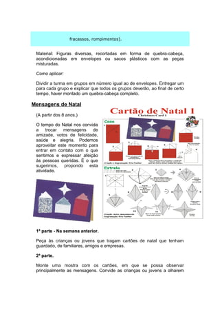 fracassos, rompimentos).


 Material: Figuras diversas, recortadas em forma de quebra-cabeça,
 acondicionadas em envelopes ou sacos plásticos com as peças
 misturadas.

 Como aplicar:

 Dividir a turma em grupos em número igual ao de envelopes. Entregar um
 para cada grupo e explicar que todos os grupos deverão, ao final de certo
 tempo, haver montado um quebra-cabeça completo.

Mensagens de Natal

 (A partir dos 8 anos.)

 O tempo do Natal nos convida
 a     trocar  mensagens    de
 amizade, votos de felicidade,
 saúde e alegria. Podemos
 aproveitar este momento para
 entrar em contato com o que
 sentimos e expressar afeição
 às pessoas queridas. É o que
 sugerimos, propondo esta
 atividade.




 1ª parte - Na semana anterior.

 Peça às crianças ou jovens que tragam cartões de natal que tenham
 guardado, de familiares, amigos e empresas.

 2ª parte.

 Monte uma mostra com os cartões, em que se possa observar
 principalmente as mensagens. Convide as crianças ou jovens a olharem
 