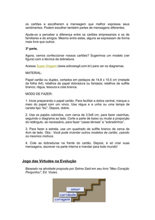 os cartões e escolherem a mensagem que melhor expressa seus
 sentimentos. Podem escolher também partes de mensagens diferentes.

 Ajude-os a perceber a diferença entre os cartões empresariais e os de
 familiares e de amigos. Mesmo entre estes, alguns se expressam de forma
 mais livre que outros.

 3ª parte.

 Agora, vamos confeccionar nossos cartões? Sugerimos um modelo (ver
 figura) com a técnica da dobradura.

 Acesse Super Origami (www.edicoesgil.com.br) para ver os diagramas.

 MATERIAL:

 Papel cartão ou duplex, cortados em pedaços de 14,8 x 10,5 cm (metade
 da folha A4); retalhos de papel dobradura ou fantasia; retalhos de sulfite
 branco; régua, tesoura e cola branca.

 MODO DE FAZER:

 1. Inicie preparando o papel cartão. Para facilitar a dobra central, marque o
 meio do papel com um vinco. Use régua e a unha ou uma tampa de
 caneta tipo “bic”. Depois, dobre.

 2. Use os papéis coloridos, com cerca de 3,5x8 cm, para fazer casinhas,
 seguindo o diagrama ao lado. Corte a parte de baixo ou mude a proporção
 do retângulo, se necessário, para fazer “casas térreas” e “sobradinhos”.

 3. Para fazer a estrela, use um quadrado de sulfite branco de cerca de
 4cm de lado. Obs.: Você pode inventar outros modelos de cartão, usando
 os mesmos motivos.

 4. Cole as dobraduras na frente do cartão. Depois, é só criar suas
 mensagens, escrever na parte interna e mandar para todo mundo!



Jogo das Virtudes na Evolução

 Baseado na atividade proposta por Selma Said em seu livro "Meu Coração
 Perguntou", Ed. Vozes.
 