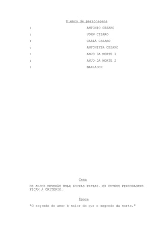 Elenco de personagens
:                               ANTONIO CESARO
:                               JOHN CESARO

:                               CARLA CESARO
:                               ANTONIETA CESARO

:                               ANJO DA MORTE 1
:                               ANJO DA MORTE 2
:                               NARRADOR




                         Cena
OS ANJOS DEVERÃO USAR ROUPAS PRETAS. OS OUTROS PERSONAGENS
FICAM A CRITÉRIO.

                         Época
"O segredo do amor é maior do que o segredo da morte."
 