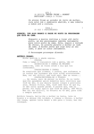 ATO I
               (A MUSICA "NEVER THINK - ROBERT
               PATTISON" COMEÇA A TOCAR)

          Os atores ficam ao arredor do leito da mulher,
          cuja está com o semblante abatido, e uma coberta
          a cobre até a cintura.
                         Cena 1                           1
               (4 DOS 5 PERSONAGENS)

ATENÇÃO: USE ALGO BRANCO E PASSE NO ROSTO DA PERSONAGEM
QUE ESTÁ NA CAMA.
          Enquanto a musica continua a tocar até certo
          ponto, um dos personagens caminha lentamente
          para outro ponto da cama. Este, segura a vontade
          de chorar, se ajoelha perante a mulher ao lado
          da cama. A mulher sente que algo esta ao seu
          lado, e abre os olhos lentamente.
          O Personagem prossegue dizendo:

ANTÔNIO CESARO:
     Minha querida e amada esposa.
                (PAUSA)
     Como o tempo é traiçoeiro com a gente, não é?
                (ACARICIA-SE O CABELO DA MULHER)
     Lembro-me, como se fosse ontem o dia que nos
     conhecemos.
                (PAUSA/SEGURA O CHORO)
     As aventuras que vivemos, o sonhos, que sonhamos; e
     os sonhos que sonhamos que eles ainda acontecessem.
     Bem, vai ser difícil sem você aqui. Mas as vezes...
                (PAUSA/RECUPERA-SE O FOLEGO)
     ... As vezes, paro de pensar na morte. Eu so tenho
     que-lhe agradecer pelos momentos mais incríveis que
     você me deu. A sua doçura nesses longos e preciosos
     anos. Nossos filhos, bem, você sabe mais do que eu,
     so dão valor quando perde. E parece que, nem na
     perda; Vou fazer aquilo que você me pediu, SER FELIZ.
     Mas vai ser difícil, no entanto eu te amo, para todo
     o sempre querida.
Antônio Cesaro, beija-lhe a mulher na testa, leva os
braços e a abraça com cuidado, e começa a chorar, a mulher
não reage, apenas tenta mexer a mão para o tocar, mas não
consegue.
 