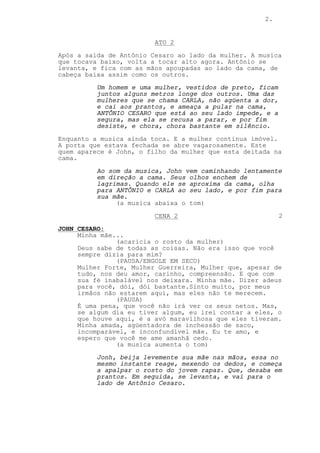 2.


                         ATO 2
Após a saída de Antônio Cesaro ao lado da mulher. A musica
que tocava baixo, volta a tocar alto agora. Antônio se
levanta, e fica com as mãos apoupadas ao lado da cama, de
cabeça baixa assim como os outros.
          Um homem e uma mulher, vestidos de preto, ficam
          juntos alguns metros longe dos outros. Uma das
          mulheres que se chama CARLA, não agüenta a dor,
          e cai aos prantos, e ameaça a pular na cama,
          ANTÔNIO CESARO que está ao seu lado impede, e a
          segura, mas ela se recusa a parar, e por fim
          desiste, e chora, chora bastante em silêncio.
Enquanto a musica ainda toca. E a mulher continua imóvel.
A porta que estava fechada se abre vagarosamente. Este
quem aparece é John, o filho da mulher que esta deitada na
cama.
          Ao som da musica, John vem caminhando lentamente
          em direção a cama. Seus olhos enchem de
          lagrimas. Quando ele se aproxima da cama, olha
          para ANTÔNIO e CARLA ao seu lado, e por fim para
          sua mãe.
               (a musica abaixa o tom)
                         CENA 2                             2

JOHN CESARO:
     Minha mãe...
               (acaricia o rosto da mulher)
     Deus sabe de todas as coisas. Não era isso que você
     sempre dizia para mim?
               (PAUSA/ENGOLE EM SECO)
     Mulher Forte, Mulher Guerreira, Mulher que, apesar de
     tudo, nos deu amor, carinho, compreensão. E que com
     sua fè inabalável nos deixara. Minha mãe. Dizer adeus
     para você, dói, dói bastante.Sinto muito, por meus
     irmãos não estarem aqui, mas eles não te merecem.
               (PAUSA)
     É uma pena, que você não irá ver os seus netos. Mas,
     se algum dia eu tiver algum, eu irei contar a eles, o
     que houve aqui, é a avó maravilhosa que eles tiveram.
     Minha amada, agüentadora de inchessão de saco,
     incomparável, e inconfundível mãe. Eu te amo, e
     espero que você me ame amanhã cedo.
               (a musica aumenta o tom)
          Jonh, beija levemente sua mãe nas mãos, essa no
          mesmo instante reage, mexendo os dedos, e começa
          a apalpar o rosto do jovem rapaz. Que, desaba em
          prantos. Em seguida, se levanta, e vai para o
          lado de Antônio Cesaro.
 