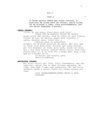 3.


                         ATO 3
                         CENA 3                             3

          A Jovem garota CARLA que antes chorava, e
          precisou de ajuda para se conter, agora calma,
          vá em direção a cama, olha profundamente, por
          uns meros segundos a mulher.
CARLA CESARO:
     Titia, do que posso dizer para você hein?
               (FALA COM UM SORRISO TRISTE NO ROSTO)
     Quado minha mãe morreu, você me tomou em seus braços,
     cuidou de mim, me educou, pagou meus estudos, e
     agora, estamos aqui, todos nós...
               (aponta para os presentes)
     Estamos lhe dizendo palavras de adeus. Mas sei, que
     no fundo você deve estar dizendo que somos bestas,
     por nos despedir de você, pois você, ainda nos verá.
     Era o que você falava, lembra? Minha Titia, Voce esta
     pronta para ir. E se você ver a minha mãe, diga a ela
     que eu a mandei um OI.
               (a musica que tocava, para
               definitivamente)
ANTONIETA CESARO:
     Eu, sinto muito, por isso, lutei bravamente, mas não
     suportei, agora, com os meus últimos segundos, de
     vida, digo quê, O amor sem esperança, não tem outro
     refúgio, senão a morte. Todos nós iremos passar por
     isso.
               (DIZ VAGAROSAMENTE/DANDO PAUSA A CADA
               VIRGULA)
 